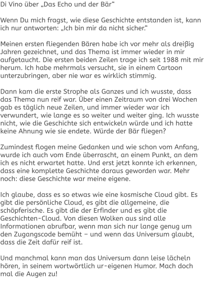 Di Vino über „Das Echo und der Bär“  Wenn Du mich fragst, wie diese Geschichte entstanden ist, kann ich nur antworten: „Ich bin mir da nicht sicher.“  Meinen ersten fliegenden Bären habe ich vor mehr als dreißig Jahren gezeichnet, und das Thema ist immer wieder in mir aufgetaucht. Die ersten beiden Zeilen trage ich seit 1988 mit mir herum. Ich habe mehrmals versucht, sie in einem Cartoon unterzubringen, aber nie war es wirklich stimmig.  Dann kam die erste Strophe als Ganzes und ich wusste, dass das Thema nun reif war. Über einen Zeitraum von drei Wochen gab es täglich neue Zeilen, und immer wieder war ich verwundert, wie lange es so weiter und weiter ging. Ich wusste nicht, wie die Geschichte sich entwickeln würde und ich hatte keine Ahnung wie sie endete. Würde der Bär fliegen?  Zumindest flogen meine Gedanken und wie schon vom Anfang, wurde ich auch vom Ende überrascht, an einem Punkt, an dem ich es nicht erwartet hatte. Und erst jetzt konnte ich erkennen, dass eine komplette Geschichte daraus geworden war. Mehr noch: diese Geschichte war meine eigene.  Ich glaube, dass es so etwas wie eine kosmische Cloud gibt. Es gibt die persönliche Cloud, es gibt die allgemeine, die schöpferische. Es gibt die der Erfinder und es gibt die Geschichten-Cloud. Von diesen Wolken aus sind alle Informationen abrufbar, wenn man sich nur lange genug um den Zugangscode bemüht – und wenn das Universum glaubt, dass die Zeit dafür reif ist.  Und manchmal kann man das Universum dann leise lächeln hören, in seinem wortwörtlich ur-eigenen Humor. Mach doch mal die Augen zu!