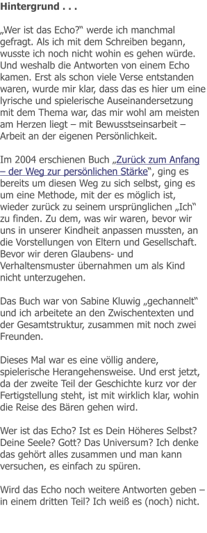 Hintergrund . . .  „Wer ist das Echo?“ werde ich manchmal gefragt. Als ich mit dem Schreiben begann, wusste ich noch nicht wohin es gehen würde. Und weshalb die Antworten von einem Echo kamen. Erst als schon viele Verse entstanden waren, wurde mir klar, dass das es hier um eine lyrische und spielerische Auseinandersetzung mit dem Thema war, das mir wohl am meisten am Herzen liegt – mit Bewusstseinsarbeit – Arbeit an der eigenen Persönlichkeit.  Im 2004 erschienen Buch „Zurück zum Anfang – der Weg zur persönlichen Stärke“, ging es bereits um diesen Weg zu sich selbst, ging es um eine Methode, mit der es möglich ist, wieder zurück zu seinem ursprünglichen „Ich“ zu finden. Zu dem, was wir waren, bevor wir uns in unserer Kindheit anpassen mussten, an die Vorstellungen von Eltern und Gesellschaft. Bevor wir deren Glaubens- und Verhaltensmuster übernahmen um als Kind nicht unterzugehen.  Das Buch war von Sabine Kluwig „gechannelt“ und ich arbeitete an den Zwischentexten und der Gesamtstruktur, zusammen mit noch zwei Freunden.  Dieses Mal war es eine völlig andere, spielerische Herangehensweise. Und erst jetzt, da der zweite Teil der Geschichte kurz vor der Fertigstellung steht, ist mit wirklich klar, wohin die Reise des Bären gehen wird.   Wer ist das Echo? Ist es Dein Höheres Selbst? Deine Seele? Gott? Das Universum? Ich denke das gehört alles zusammen und man kann versuchen, es einfach zu spüren.  Wird das Echo noch weitere Antworten geben – in einem dritten Teil? Ich weiß es (noch) nicht.