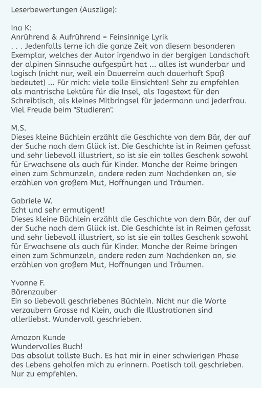 Leserbewertungen (Auszüge):  Ina K: Anrührend & Aufrührend = Feinsinnige Lyrik . . . Jedenfalls lerne ich die ganze Zeit von diesem besonderen Exemplar, welches der Autor irgendwo in der bergigen Landschaft der alpinen Sinnsuche aufgespürt hat ... alles ist wunderbar und logisch (nicht nur, weil ein Dauerreim auch dauerhaft Spaß bedeutet) ... Für mich: viele tolle Einsichten! Sehr zu empfehlen als mantrische Lektüre für die Insel, als Tagestext für den Schreibtisch, als kleines Mitbringsel für jedermann und jederfrau. Viel Freude beim "Studieren".  M.S. Dieses kleine Büchlein erzählt die Geschichte von dem Bär, der auf der Suche nach dem Glück ist. Die Geschichte ist in Reimen gefasst und sehr liebevoll illustriert, so ist sie ein tolles Geschenk sowohl für Erwachsene als auch für Kinder. Manche der Reime bringen einen zum Schmunzeln, andere reden zum Nachdenken an, sie erzählen von großem Mut, Hoffnungen und Träumen.  Gabriele W. Echt und sehr ermutigent! Dieses kleine Büchlein erzählt die Geschichte von dem Bär, der auf der Suche nach dem Glück ist. Die Geschichte ist in Reimen gefasst und sehr liebevoll illustriert, so ist sie ein tolles Geschenk sowohl für Erwachsene als auch für Kinder. Manche der Reime bringen einen zum Schmunzeln, andere reden zum Nachdenken an, sie erzählen von großem Mut, Hoffnungen und Träumen.  Yvonne F. Bärenzauber Ein so liebevoll geschriebenes Büchlein. Nicht nur die Worte verzaubern Grosse nd Klein, auch die Illustrationen sind allerliebst. Wundervoll geschrieben.  Amazon Kunde Wundervolles Buch! Das absolut tollste Buch. Es hat mir in einer schwierigen Phase des Lebens geholfen mich zu erinnern. Poetisch toll geschrieben. Nur zu empfehlen.