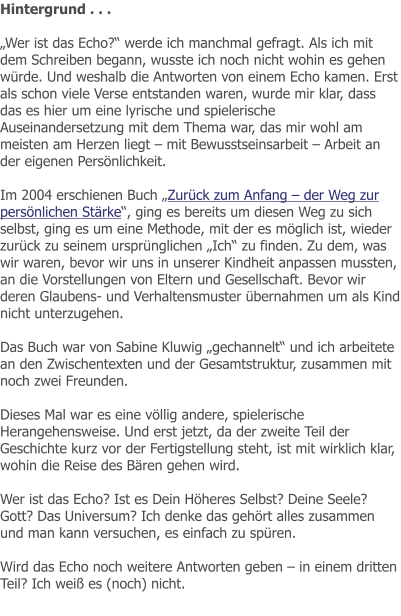 Hintergrund . . .  „Wer ist das Echo?“ werde ich manchmal gefragt. Als ich mit dem Schreiben begann, wusste ich noch nicht wohin es gehen würde. Und weshalb die Antworten von einem Echo kamen. Erst als schon viele Verse entstanden waren, wurde mir klar, dass das es hier um eine lyrische und spielerische Auseinandersetzung mit dem Thema war, das mir wohl am meisten am Herzen liegt – mit Bewusstseinsarbeit – Arbeit an der eigenen Persönlichkeit.  Im 2004 erschienen Buch „Zurück zum Anfang – der Weg zur persönlichen Stärke“, ging es bereits um diesen Weg zu sich selbst, ging es um eine Methode, mit der es möglich ist, wieder zurück zu seinem ursprünglichen „Ich“ zu finden. Zu dem, was wir waren, bevor wir uns in unserer Kindheit anpassen mussten, an die Vorstellungen von Eltern und Gesellschaft. Bevor wir deren Glaubens- und Verhaltensmuster übernahmen um als Kind nicht unterzugehen.  Das Buch war von Sabine Kluwig „gechannelt“ und ich arbeitete an den Zwischentexten und der Gesamtstruktur, zusammen mit noch zwei Freunden.  Dieses Mal war es eine völlig andere, spielerische Herangehensweise. Und erst jetzt, da der zweite Teil der Geschichte kurz vor der Fertigstellung steht, ist mit wirklich klar, wohin die Reise des Bären gehen wird.   Wer ist das Echo? Ist es Dein Höheres Selbst? Deine Seele? Gott? Das Universum? Ich denke das gehört alles zusammen und man kann versuchen, es einfach zu spüren.  Wird das Echo noch weitere Antworten geben – in einem dritten Teil? Ich weiß es (noch) nicht.