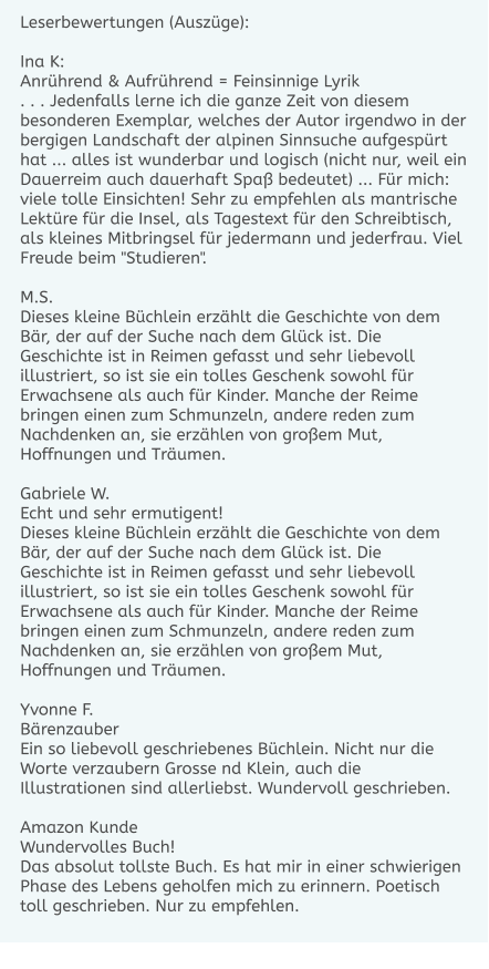 Leserbewertungen (Auszüge):  Ina K: Anrührend & Aufrührend = Feinsinnige Lyrik . . . Jedenfalls lerne ich die ganze Zeit von diesem besonderen Exemplar, welches der Autor irgendwo in der bergigen Landschaft der alpinen Sinnsuche aufgespürt hat ... alles ist wunderbar und logisch (nicht nur, weil ein Dauerreim auch dauerhaft Spaß bedeutet) ... Für mich: viele tolle Einsichten! Sehr zu empfehlen als mantrische Lektüre für die Insel, als Tagestext für den Schreibtisch, als kleines Mitbringsel für jedermann und jederfrau. Viel Freude beim "Studieren".  M.S. Dieses kleine Büchlein erzählt die Geschichte von dem Bär, der auf der Suche nach dem Glück ist. Die Geschichte ist in Reimen gefasst und sehr liebevoll illustriert, so ist sie ein tolles Geschenk sowohl für Erwachsene als auch für Kinder. Manche der Reime bringen einen zum Schmunzeln, andere reden zum Nachdenken an, sie erzählen von großem Mut, Hoffnungen und Träumen.  Gabriele W. Echt und sehr ermutigent! Dieses kleine Büchlein erzählt die Geschichte von dem Bär, der auf der Suche nach dem Glück ist. Die Geschichte ist in Reimen gefasst und sehr liebevoll illustriert, so ist sie ein tolles Geschenk sowohl für Erwachsene als auch für Kinder. Manche der Reime bringen einen zum Schmunzeln, andere reden zum Nachdenken an, sie erzählen von großem Mut, Hoffnungen und Träumen.  Yvonne F. Bärenzauber Ein so liebevoll geschriebenes Büchlein. Nicht nur die Worte verzaubern Grosse nd Klein, auch die Illustrationen sind allerliebst. Wundervoll geschrieben.  Amazon Kunde Wundervolles Buch! Das absolut tollste Buch. Es hat mir in einer schwierigen Phase des Lebens geholfen mich zu erinnern. Poetisch toll geschrieben. Nur zu empfehlen.