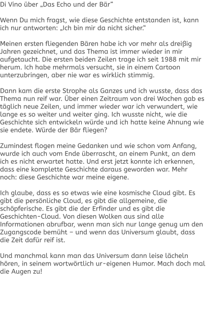 Di Vino über „Das Echo und der Bär“  Wenn Du mich fragst, wie diese Geschichte entstanden ist, kann ich nur antworten: „Ich bin mir da nicht sicher.“  Meinen ersten fliegenden Bären habe ich vor mehr als dreißig Jahren gezeichnet, und das Thema ist immer wieder in mir aufgetaucht. Die ersten beiden Zeilen trage ich seit 1988 mit mir herum. Ich habe mehrmals versucht, sie in einem Cartoon unterzubringen, aber nie war es wirklich stimmig.  Dann kam die erste Strophe als Ganzes und ich wusste, dass das Thema nun reif war. Über einen Zeitraum von drei Wochen gab es täglich neue Zeilen, und immer wieder war ich verwundert, wie lange es so weiter und weiter ging. Ich wusste nicht, wie die Geschichte sich entwickeln würde und ich hatte keine Ahnung wie sie endete. Würde der Bär fliegen?  Zumindest flogen meine Gedanken und wie schon vom Anfang, wurde ich auch vom Ende überrascht, an einem Punkt, an dem ich es nicht erwartet hatte. Und erst jetzt konnte ich erkennen, dass eine komplette Geschichte daraus geworden war. Mehr noch: diese Geschichte war meine eigene.  Ich glaube, dass es so etwas wie eine kosmische Cloud gibt. Es gibt die persönliche Cloud, es gibt die allgemeine, die schöpferische. Es gibt die der Erfinder und es gibt die Geschichten-Cloud. Von diesen Wolken aus sind alle Informationen abrufbar, wenn man sich nur lange genug um den Zugangscode bemüht – und wenn das Universum glaubt, dass die Zeit dafür reif ist.  Und manchmal kann man das Universum dann leise lächeln hören, in seinem wortwörtlich ur-eigenen Humor. Mach doch mal die Augen zu!